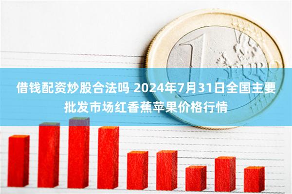 借钱配资炒股合法吗 2024年7月31日全国主要批发市场红香蕉苹果价格行情