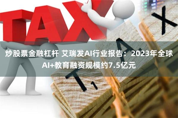 炒股票金融杠杆 艾瑞发AI行业报告：2023年全球AI+教育融资规模约7.5亿元