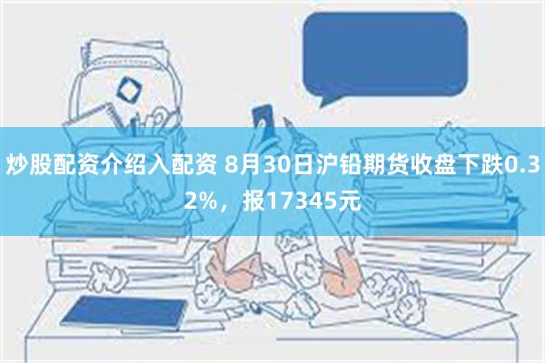 炒股配资介绍入配资 8月30日沪铅期货收盘下跌0.32%，报17345元