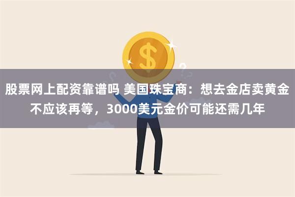 股票网上配资靠谱吗 美国珠宝商：想去金店卖黄金不应该再等，3000美元金价可能还需几年