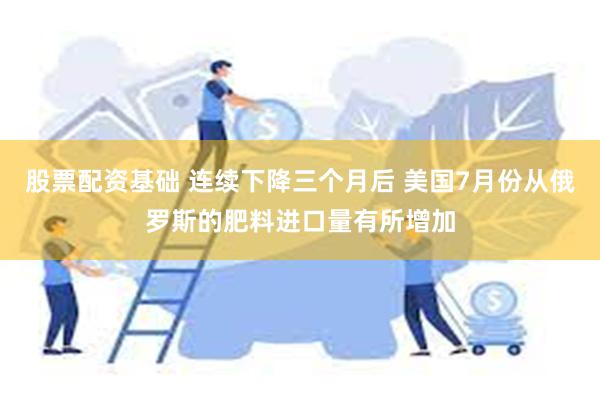 股票配资基础 连续下降三个月后 美国7月份从俄罗斯的肥料进口量有所增加