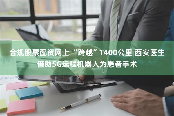 合规股票配资网上 “跨越”1400公里 西安医生借助5G远程机器人为患者手术