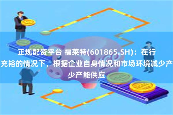 正规配资平台 福莱特(601865.SH)：在行业产能充裕的情况下，根据企业自身情况和市场环境减少产能供应