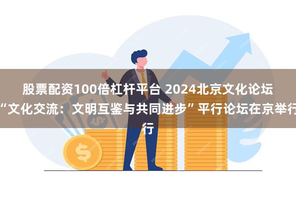 股票配资100倍杠杆平台 2024北京文化论坛“文化交流：文明互鉴与共同进步”平行论坛在京举行