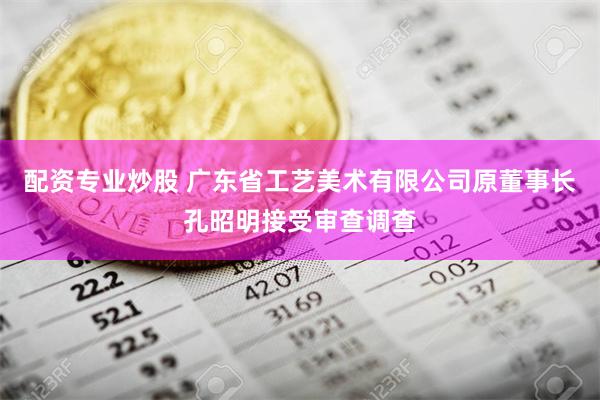 配资专业炒股 广东省工艺美术有限公司原董事长孔昭明接受审查调查