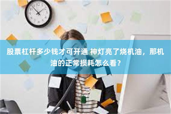 股票杠杆多少钱才可开通 神灯亮了烧机油，那机油的正常损耗怎么看？