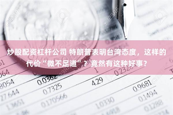 炒股配资杠杆公司 特朗普表明台湾态度，这样的代价“微不足道”？竟然有这种好事？