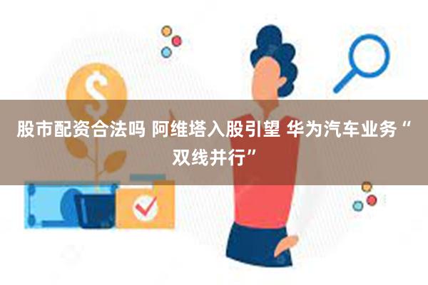 股市配资合法吗 阿维塔入股引望 华为汽车业务“双线并行”