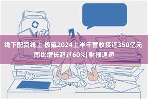 线下配资线上 极氪2024上半年营收接近350亿元 同比增长超过60%| 财报速递