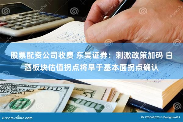 股票配资公司收费 东吴证券：刺激政策加码 白酒板块估值拐点将早于基本面拐点确认