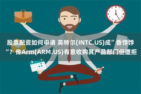 股票配资如何申请 英特尔(INTC.US)成”香饽饽“？传Arm(ARM.US)有意收购其产品部门但遭拒