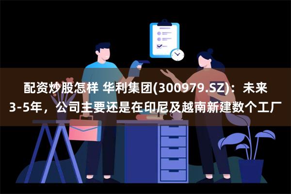 配资炒股怎样 华利集团(300979.SZ)：未来3-5年，公司主要还是在印尼及越南新建数个工厂