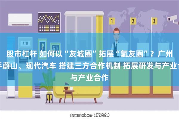 股市杠杆 如何以“友城圈”拓展“氢友圈”？广州牵手蔚山、现代汽车 搭建三方合作机制 拓展研发与产业合作